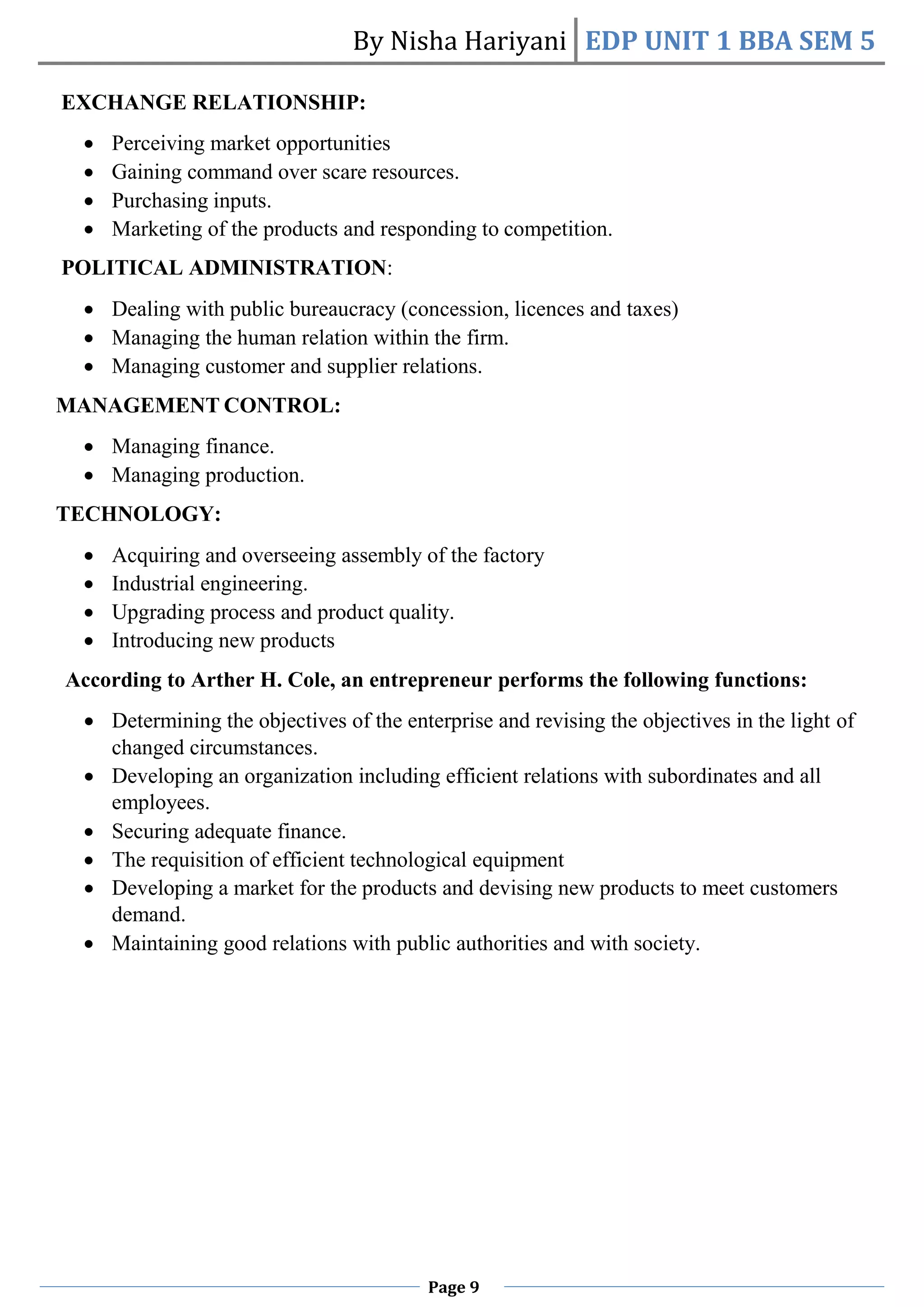 By Nisha Hariyani EDP UNIT 1 BBA SEM 5
Page 9
EXCHANGE RELATIONSHIP:
 Perceiving market opportunities
 Gaining command over scare resources.
 Purchasing inputs.
 Marketing of the products and responding to competition.
POLITICAL ADMINISTRATION:
 Dealing with public bureaucracy (concession, licences and taxes)
 Managing the human relation within the firm.
 Managing customer and supplier relations.
MANAGEMENT CONTROL:
 Managing finance.
 Managing production.
TECHNOLOGY:
 Acquiring and overseeing assembly of the factory
 Industrial engineering.
 Upgrading process and product quality.
 Introducing new products
According to Arther H. Cole, an entrepreneur performs the following functions:
 Determining the objectives of the enterprise and revising the objectives in the light of
changed circumstances.
 Developing an organization including efficient relations with subordinates and all
employees.
 Securing adequate finance.
 The requisition of efficient technological equipment
 Developing a market for the products and devising new products to meet customers
demand.
 Maintaining good relations with public authorities and with society.
 