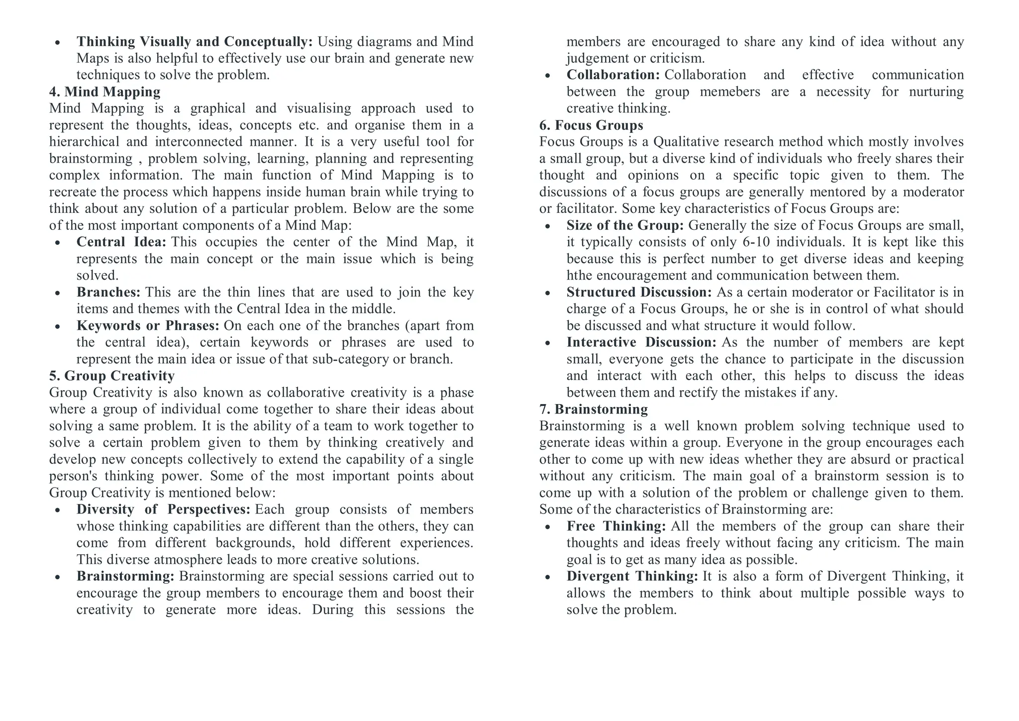  Thinking Visually and Conceptually: Using diagrams and Mind
Maps is also helpful to effectively use our brain and generate new
techniques to solve the problem.
4. Mind Mapping
Mind Mapping is a graphical and visualising approach used to
represent the thoughts, ideas, concepts etc. and organise them in a
hierarchical and interconnected manner. It is a very useful tool for
brainstorming , problem solving, learning, planning and representing
complex information. The main function of Mind Mapping is to
recreate the process which happens inside human brain while trying to
think about any solution of a particular problem. Below are the some
of the most important components of a Mind Map:
 Central Idea: This occupies the center of the Mind Map, it
represents the main concept or the main issue which is being
solved.
 Branches: This are the thin lines that are used to join the key
items and themes with the Central Idea in the middle.
 Keywords or Phrases: On each one of the branches (apart from
the central idea), certain keywords or phrases are used to
represent the main idea or issue of that sub-category or branch.
5. Group Creativity
Group Creativity is also known as collaborative creativity is a phase
where a group of individual come together to share their ideas about
solving a same problem. It is the ability of a team to work together to
solve a certain problem given to them by thinking creatively and
develop new concepts collectively to extend the capability of a single
person's thinking power. Some of the most important points about
Group Creativity is mentioned below:
 Diversity of Perspectives: Each group consists of members
whose thinking capabilities are different than the others, they can
come from different backgrounds, hold different experiences.
This diverse atmosphere leads to more creative solutions.
 Brainstorming: Brainstorming are special sessions carried out to
encourage the group members to encourage them and boost their
creativity to generate more ideas. During this sessions the
members are encouraged to share any kind of idea without any
judgement or criticism.
 Collaboration: Collaboration and effective communication
between the group memebers are a necessity for nurturing
creative thinking.
6. Focus Groups
Focus Groups is a Qualitative research method which mostly involves
a small group, but a diverse kind of individuals who freely shares their
thought and opinions on a specific topic given to them. The
discussions of a focus groups are generally mentored by a moderator
or facilitator. Some key characteristics of Focus Groups are:
 Size of the Group: Generally the size of Focus Groups are small,
it typically consists of only 6-10 individuals. It is kept like this
because this is perfect number to get diverse ideas and keeping
hthe encouragement and communication between them.
 Structured Discussion: As a certain moderator or Facilitator is in
charge of a Focus Groups, he or she is in control of what should
be discussed and what structure it would follow.
 Interactive Discussion: As the number of members are kept
small, everyone gets the chance to participate in the discussion
and interact with each other, this helps to discuss the ideas
between them and rectify the mistakes if any.
7. Brainstorming
Brainstorming is a well known problem solving technique used to
generate ideas within a group. Everyone in the group encourages each
other to come up with new ideas whether they are absurd or practical
without any criticism. The main goal of a brainstorm session is to
come up with a solution of the problem or challenge given to them.
Some of the characteristics of Brainstorming are:
 Free Thinking: All the members of the group can share their
thoughts and ideas freely without facing any criticism. The main
goal is to get as many idea as possible.
 Divergent Thinking: It is also a form of Divergent Thinking, it
allows the members to think about multiple possible ways to
solve the problem.
 