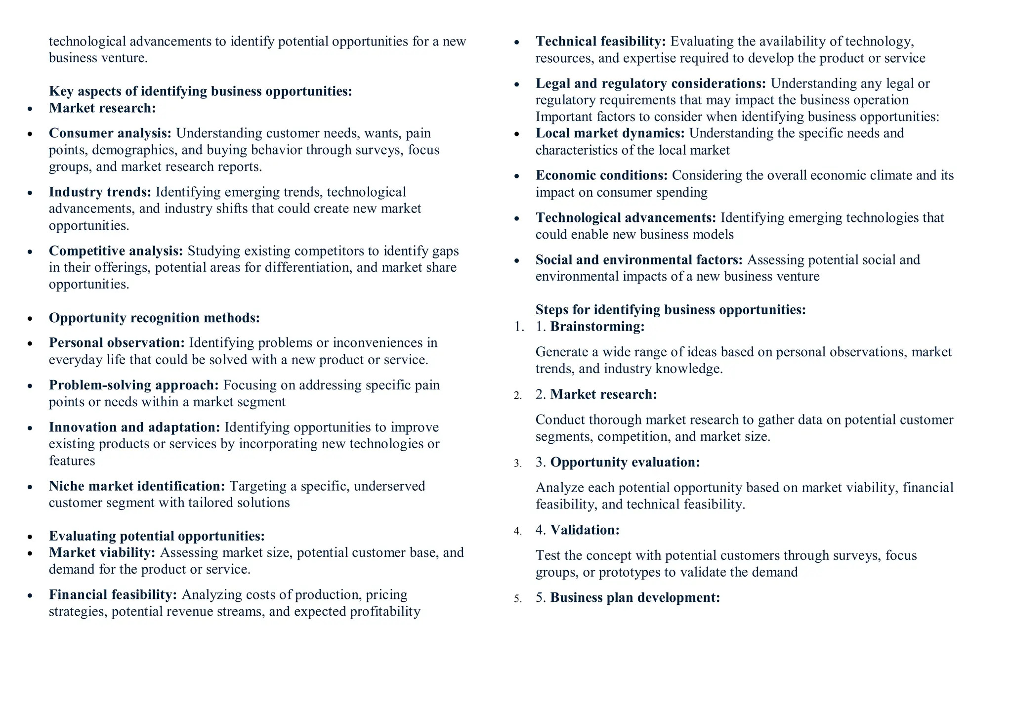 technological advancements to identify potential opportunities for a new
business venture.
Key aspects of identifying business opportunities:
 Market research:
 Consumer analysis: Understanding customer needs, wants, pain
points, demographics, and buying behavior through surveys, focus
groups, and market research reports.
 Industry trends: Identifying emerging trends, technological
advancements, and industry shifts that could create new market
opportunities.
 Competitive analysis: Studying existing competitors to identify gaps
in their offerings, potential areas for differentiation, and market share
opportunities.
 Opportunity recognition methods:
 Personal observation: Identifying problems or inconveniences in
everyday life that could be solved with a new product or service.
 Problem-solving approach: Focusing on addressing specific pain
points or needs within a market segment
 Innovation and adaptation: Identifying opportunities to improve
existing products or services by incorporating new technologies or
features
 Niche market identification: Targeting a specific, underserved
customer segment with tailored solutions
 Evaluating potential opportunities:
 Market viability: Assessing market size, potential customer base, and
demand for the product or service.
 Financial feasibility: Analyzing costs of production, pricing
strategies, potential revenue streams, and expected profitability
 Technical feasibility: Evaluating the availability of technology,
resources, and expertise required to develop the product or service
 Legal and regulatory considerations: Understanding any legal or
regulatory requirements that may impact the business operation
Important factors to consider when identifying business opportunities:
 Local market dynamics: Understanding the specific needs and
characteristics of the local market
 Economic conditions: Considering the overall economic climate and its
impact on consumer spending
 Technological advancements: Identifying emerging technologies that
could enable new business models
 Social and environmental factors: Assessing potential social and
environmental impacts of a new business venture
Steps for identifying business opportunities:
1. 1. Brainstorming:
Generate a wide range of ideas based on personal observations, market
trends, and industry knowledge.
2. 2. Market research:
Conduct thorough market research to gather data on potential customer
segments, competition, and market size.
3. 3. Opportunity evaluation:
Analyze each potential opportunity based on market viability, financial
feasibility, and technical feasibility.
4. 4. Validation:
Test the concept with potential customers through surveys, focus
groups, or prototypes to validate the demand
5. 5. Business plan development:
 