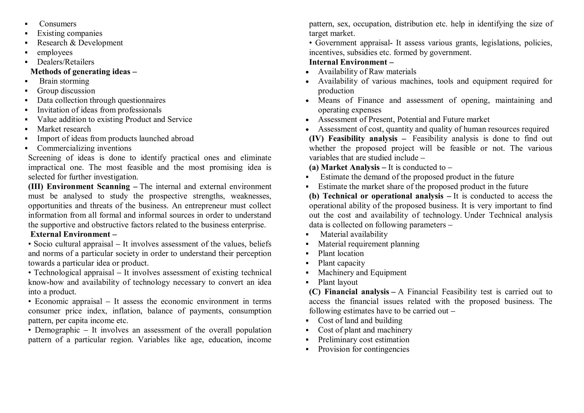  Consumers
 Existing companies
 Research & Development
 employees
 Dealers/Retailers
Methods of generating ideas –
 Brain storming
 Group discussion
 Data collection through questionnaires
 Invitation of ideas from professionals
 Value addition to existing Product and Service
 Market research
 Import of ideas from products launched abroad
 Commercializing inventions
Screening of ideas is done to identify practical ones and eliminate
impractical one. The most feasible and the most promising idea is
selected for further investigation.
(III) Environment Scanning – The internal and external environment
must be analysed to study the prospective strengths, weaknesses,
opportunities and threats of the business. An entrepreneur must collect
information from all formal and informal sources in order to understand
the supportive and obstructive factors related to the business enterprise.
External Environment –
• Socio cultural appraisal – It involves assessment of the values, beliefs
and norms of a particular society in order to understand their perception
towards a particular idea or product.
• Technological appraisal – It involves assessment of existing technical
know-how and availability of technology necessary to convert an idea
into a product.
• Economic appraisal – It assess the economic environment in terms
consumer price index, inflation, balance of payments, consumption
pattern, per capita income etc.
• Demographic – It involves an assessment of the overall population
pattern of a particular region. Variables like age, education, income
pattern, sex, occupation, distribution etc. help in identifying the size of
target market.
• Government appraisal- It assess various grants, legislations, policies,
incentives, subsidies etc. formed by government.
Internal Environment –
 Availability of Raw materials
 Availability of various machines, tools and equipment required for
production
 Means of Finance and assessment of opening, maintaining and
operating expenses
 Assessment of Present, Potential and Future market
 Assessment of cost, quantity and quality of human resources required
(IV) Feasibility analysis – Feasibility analysis is done to find out
whether the proposed project will be feasible or not. The various
variables that are studied include –
(a) Market Analysis – It is conducted to –
 Estimate the demand of the proposed product in the future
 Estimate the market share of the proposed product in the future
(b) Technical or operational analysis – It is conducted to access the
operational ability of the proposed business. It is very important to find
out the cost and availability of technology. Under Technical analysis
data is collected on following parameters –
 Material availability
 Material requirement planning
 Plant location
 Plant capacity
 Machinery and Equipment
 Plant layout
(C) Financial analysis – A Financial Feasibility test is carried out to
access the financial issues related with the proposed business. The
following estimates have to be carried out –
 Cost of land and building
 Cost of plant and machinery
 Preliminary cost estimation
 Provision for contingencies
 
