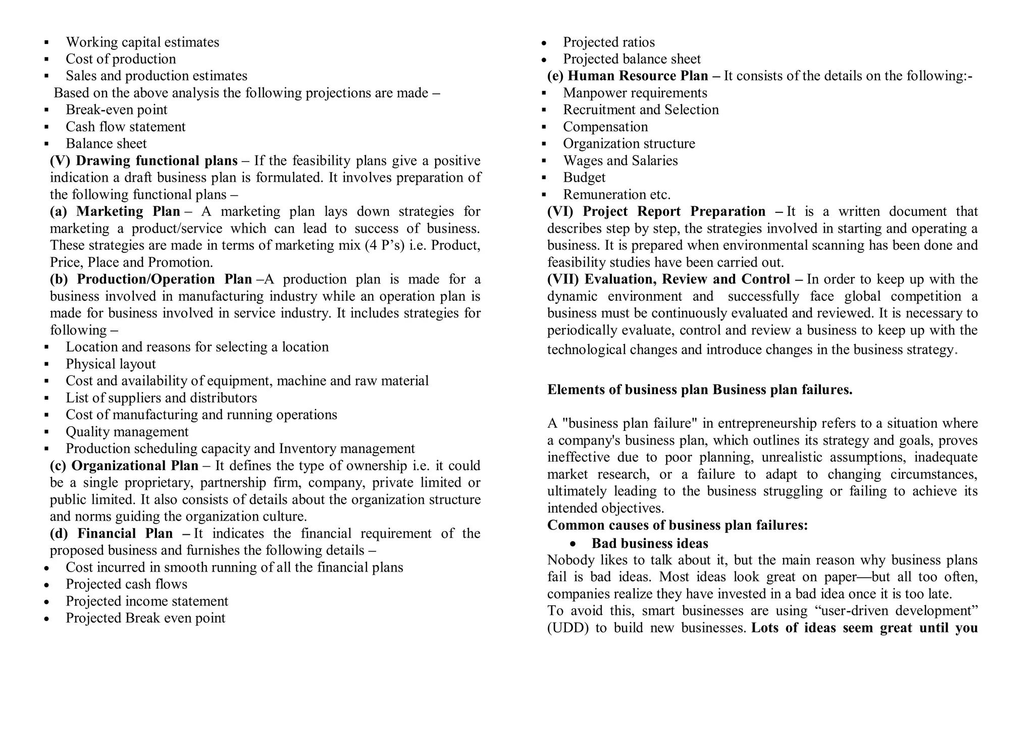  Working capital estimates
 Cost of production
 Sales and production estimates
Based on the above analysis the following projections are made –
 Break-even point
 Cash flow statement
 Balance sheet
(V) Drawing functional plans – If the feasibility plans give a positive
indication a draft business plan is formulated. It involves preparation of
the following functional plans –
(a) Marketing Plan – A marketing plan lays down strategies for
marketing a product/service which can lead to success of business.
These strategies are made in terms of marketing mix (4 P’s) i.e. Product,
Price, Place and Promotion.
(b) Production/Operation Plan –A production plan is made for a
business involved in manufacturing industry while an operation plan is
made for business involved in service industry. It includes strategies for
following –
 Location and reasons for selecting a location
 Physical layout
 Cost and availability of equipment, machine and raw material
 List of suppliers and distributors
 Cost of manufacturing and running operations
 Quality management
 Production scheduling capacity and Inventory management
(c) Organizational Plan – It defines the type of ownership i.e. it could
be a single proprietary, partnership firm, company, private limited or
public limited. It also consists of details about the organization structure
and norms guiding the organization culture.
(d) Financial Plan – It indicates the financial requirement of the
proposed business and furnishes the following details –
 Cost incurred in smooth running of all the financial plans
 Projected cash flows
 Projected income statement
 Projected Break even point
 Projected ratios
 Projected balance sheet
(e) Human Resource Plan – It consists of the details on the following:-
 Manpower requirements
 Recruitment and Selection
 Compensation
 Organization structure
 Wages and Salaries
 Budget
 Remuneration etc.
(VI) Project Report Preparation – It is a written document that
describes step by step, the strategies involved in starting and operating a
business. It is prepared when environmental scanning has been done and
feasibility studies have been carried out.
(VII) Evaluation, Review and Control – In order to keep up with the
dynamic environment and successfully face global competition a
business must be continuously evaluated and reviewed. It is necessary to
periodically evaluate, control and review a business to keep up with the
technological changes and introduce changes in the business strategy.
Elements of business plan Business plan failures.
A "business plan failure" in entrepreneurship refers to a situation where
a company's business plan, which outlines its strategy and goals, proves
ineffective due to poor planning, unrealistic assumptions, inadequate
market research, or a failure to adapt to changing circumstances,
ultimately leading to the business struggling or failing to achieve its
intended objectives.
Common causes of business plan failures:
 Bad business ideas
Nobody likes to talk about it, but the main reason why business plans
fail is bad ideas. Most ideas look great on paper—but all too often,
companies realize they have invested in a bad idea once it is too late.
To avoid this, smart businesses are using “user-driven development”
(UDD) to build new businesses. Lots of ideas seem great until you
 