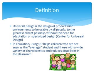 Definition
 Universal design is the design of products and
environments to be usable by all people, to the
greatest extent possible, without the need for
adaptation or specialized design (Center for Universal
Design)
 In education, using UD helps children who are not
seen as the “average” student and those with a wide
variety of characteristics and reduces disabilities in
the classroom

 