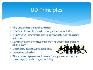 UD Principles
 The design has an equitable use
 It is flexible and helps with many different abilities
 It is easy to understand and is appropriate for the user’s
skill level
 Communicates effectively no matter what their sensory
abilities are
 Decreases hazards and accidents
 Low physical effort
 The size and space should work for a person no matter
their height, body size, or mobility

 