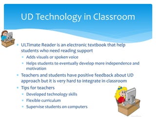 UD Technology in Classroom
 ULTimate Reader is an electronic textbook that help
students who need reading support
 Adds visuals or spoken voice
 Helps students to eventually develop more independence and
motivation

 Teachers and students have positive feedback about UD
approach but it is very hard to integrate in classroom
 Tips for teachers
 Developed technology skills
 Flexible curriculum
 Supervise students on computers

 