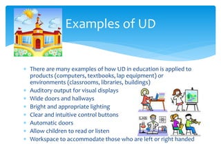 Examples of UD
 There are many examples of how UD in education is applied to
products (computers, textbooks, lap equipment) or
environments (classrooms, libraries, buildings)
 Auditory output for visual displays
 Wide doors and hallways
 Bright and appropriate lighting
 Clear and intuitive control buttons
 Automatic doors
 Allow children to read or listen
 Workspace to accommodate those who are left or right handed

 
