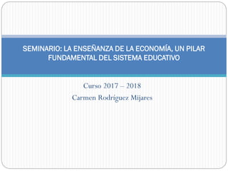 Curso 2017 – 2018
Carmen Rodríguez Mijares
SEMINARIO: LA ENSEÑANZA DE LA ECONOMÍA, UN PILAR
FUNDAMENTAL DEL SISTEMA EDUCATIVO
 