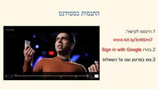 ‫כסטודנט‬ ‫התנסות‬
.1
‫לקישור‬ ‫היכנסו‬
:
www.bit.ly/3nN5mi7
.2
‫בחרו‬
Sign in with Google
.3
‫השאלות‬ ‫על‬ ‫וענו‬ ‫בסרטון‬ ‫צפו‬
 