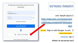 ‫כסטודנט‬ ‫התנסות‬
.1
‫הזה‬ ‫לקישור‬ ‫היכנסו‬
:
https://edpuzzle.com/assignment
s/5f82a9ace4e8b540f79935a6/w
atch
.2
‫על‬ ‫לחצו‬
Sign in with Google
-
‫דרך‬ ‫ולא‬
‫כמורה‬ ‫שלכם‬ ‫החשבון‬
.3
‫קוד‬
:
novovac
.4
‫השאלות‬ ‫על‬ ‫וענו‬ ‫בסרטון‬ ‫צפו‬
 