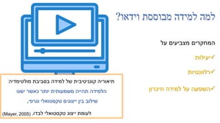 ‫וידאו‬ ‫מבוססת‬ ‫למידה‬ ‫למה‬
?
‫על‬ ‫מצביעים‬ ‫המחקרים‬

‫יעילות‬

‫רלוונטיות‬

‫וזיכרון‬ ‫למידה‬ ‫על‬ ‫השפעה‬
‫מולטימדיה‬ ‫בסביבת‬ ‫למידה‬ ‫של‬ ‫קוגניטיבית‬ ‫תיאוריה‬
‫ישנו‬ ‫כאשר‬ ‫יותר‬ ‫משמעותית‬ ‫תהייה‬ ‫הלמידה‬
‫וגרפי‬ ‫טקסטואלי‬ ‫ייצוגים‬ ‫בין‬ ‫שילוב‬
,
‫לבדו‬ ‫טקסטואלי‬ ‫ייצוג‬ ‫לעומת‬
.
(Mayer, 2005(
 