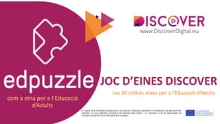 com a eina per a l’Educació
d’Adults
El suport de la Comissió Europea per a la producció d'aquesta publicació no constitueix una aprovació del
contingut, el qual reflecteix únicament les opinions dels autors, i la Comissió no es fa responsable de
l'ús que es pugui fer de la informació que contingui..
JOC D’EINES DISCOVER
Les 20 millors eines per a l’Educació d’Adults
 