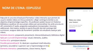 NOM DE L’EINA: EDPUZZLE
Edpuzzle és una eina d’avaluació formativa i vídeo interactiu que permet als
usuaris retallar vídeos en línia ja existents i afegir contingut orientat a uns
objectius d’aprenentatge específics. Els professors poden buscar en l’extensa
biblioteca o publicar els seus propis vídeos per personalitzar-los amb una veu en
off, comentaris d’ àudio, preguntes avaluadores incorporades i recursos
addicionals. Així mateix, existeix la opció d’escollir des del contingut del
currículum, assignar dates de lliurament i prohibir als estudiants avançar pels
vídeos.
Activitats docents: preparació, presentació, interacció/avaluació, biblioteca digital
Apta per a un estil d’aprenentatge: visual, interactiu, auditiu
Facilitat d’ús: principiant absolut
Possible personalització: Sí, ideal per a qualsevol nivell educatiu
(primària, secundària i superior) i per a l’aprenentatge en línia
Elements interactius: presentacions, classe inversa, lliçons
https://edpuzzle.com/
 