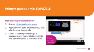 Primers passos amb: EDPUZZLE
Instruccions per als formadors:
1. Aneu a https://edpuzzle.com/
2. Registreu-vos com a formadors, a dalt
a la dreta de la pantalla
3. Creeu la vostra primera lliçó o
navegueu pels materials ja existents
fets per formadors d’arreu del món Cliqueu
per veure
i aprendre
 