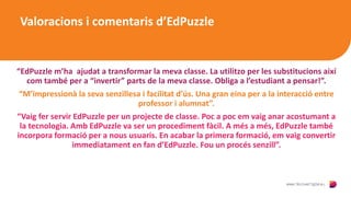 Valoracions i comentaris d’EdPuzzle
“EdPuzzle m’ha ajudat a transformar la meva classe. La utilitzo per les substitucions així
com també per a “invertir” parts de la meva classe. Obliga a l’estudiant a pensar!”.
“M’impressionà la seva senzillesa i facilitat d’ús. Una gran eina per a la interacció entre
professor i alumnat”.
“Vaig fer servir EdPuzzle per un projecte de classe. Poc a poc em vaig anar acostumant a
la tecnologia. Amb EdPuzzle va ser un procediment fàcil. A més a més, EdPuzzle també
incorpora formació per a nous usuaris. En acabar la primera formació, em vaig convertir
immediatament en fan d’EdPuzzle. Fou un procés senzill”.
 