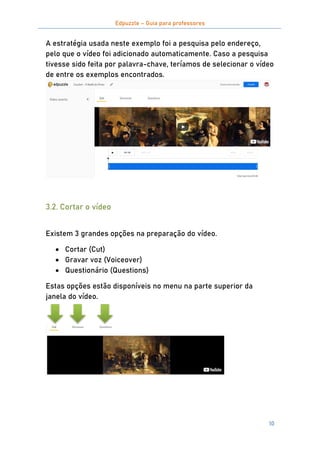 Edpuzzle – Guia para professores
10
A estratégia usada neste exemplo foi a pesquisa pelo endereço,
pelo que o vídeo foi adicionado automaticamente. Caso a pesquisa
tivesse sido feita por palavra-chave, teríamos de selecionar o vídeo
de entre os exemplos encontrados.
3.2. Cortar o vídeo
Existem 3 grandes opções na preparação do vídeo.
 Cortar (Cut)
 Gravar voz (Voiceover)
 Questionário (Questions)
Estas opções estão disponíveis no menu na parte superior da
janela do vídeo.
 