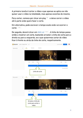 Edpuzzle – Guia para professores
11
A primeira tarefa é cortar o vídeo e que apenas se aplica se não
quiser usar o vídeo na totalidade, mas apenas excertos do mesmo.
Para cortar, comece por clicar em play e deixe correr o vídeo
até à parte onde quere fazer o corte.
Em alternativa, pode escrever o tempo exato onde vai ocorrer o
corte:
De seguida, deverá clicar em Add cut . A linha de tempo passa
então a mostrar um corte, bastando arrastar a linha de corte para a
direita ou para a esquerda, se o que quisermos cortar do vídeo
ficar à frente ou atrás da linha de corte, respetivamente.
Arrastar a linha de
corte para cortar o
vídeo
Linha de corte
 