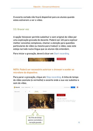 Edpuzzle – Guia para professores
12
O excerto cortado não ficará disponível para os alunos quando
estes estiverem a ver o vídeo.
3.3. Gravar voz
A opção Voiceover permite substituir o som original do vídeo por
uma explicação gravada do docente. Poderá ser útil para explicar
melhor conceitos complexos, chamar a atenção para questões
particulares do vídeo ou mesmo para traduzir o vídeo, caso este
esteja narrado numa língua que os alunos não entendem.
Para iniciar a gravação, deverá clicar em Start recording.
NOTA: Poderá ser necessário autorizar o browser a aceder ao
microfone do dispositivo.
Para parar a gravação, clique em Stop recording. A linha de tempo
do vídeo assinala (a vermelho) o excerto onde a sua voz substitui o
som do vídeo.
Na linha de tempo
aparece assinalada a
narração gravada
 