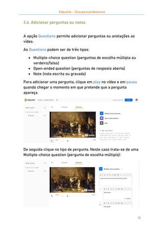 Edpuzzle – Guia para professores
13
3.4. Adicionar perguntas ou notas
A opção Questions permite adicionar perguntas ou anotações ao
vídeo.
As Questions podem ser de três tipos:
 Multiple-choice question (perguntas de escolha múltipla ou
verdeiro/falso)
 Open-ended question (perguntas de resposta aberta)
 Note (nota escrita ou gravada)
Para adicionar uma pergunta, clique em play no vídeo e em pausa
quando chegar o momento em que pretende que a pergunta
apareça.
De seguida clique no tipo de pergunta. Neste caso trata-se de uma
Multiple-choice question (pergunta de escolha múltipla):
 