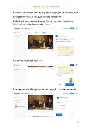 Edpuzzle – Guia para professores
14
Preencha os campos com a pergunta e as opções de resposta, não
esquecendo de assinalar qual a opção verdadeira
Poderá adicionar feedback às opções de resposta clicando em
Feedback na caixa da resposta :
Para concluir, clique em Save:
É de seguida exibida a pergunta, com a opção correta assinalada:
 