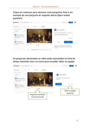 Edpuzzle – Guia para professores
15
Clique em continuar para adicionar mais perguntas. Este é um
exemplo de uma pergunta de resposta aberta (Open-ended
question):
As perguntas adicionadas ao vídeo estão assinaladas na linha de
tempo, bastando clicar na marca para as poder editar ou apagar:
Perguntas assinaladas
na linha de tempo
Editar ou apagar
perguntas
 