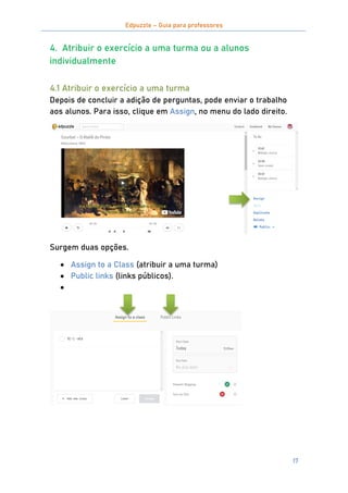 Edpuzzle – Guia para professores
17
4. Atribuir o exercício a uma turma ou a alunos
individualmente
4.1 Atribuir o exercício a uma turma
Depois de concluir a adição de perguntas, pode enviar o trabalho
aos alunos. Para isso, clique em Assign, no menu do lado direito.
Surgem duas opções.
 Assign to a Class (atribuir a uma turma)
 Public links (links públicos).

 