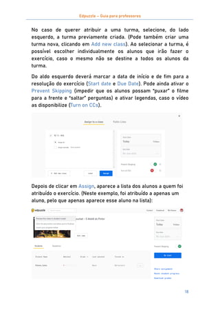 Edpuzzle – Guia para professores
18
No caso de querer atribuir a uma turma, selecione, do lado
esquerdo, a turma previamente criada. (Pode também criar uma
turma nova, clicando em Add new class). Ao selecionar a turma, é
possível escolher individualmente os alunos que irão fazer o
exercício, caso o mesmo não se destine a todos os alunos da
turma.
Do aldo esquerdo deverá marcar a data de início e de fim para a
resolução do exercício (Start date e Due Date). Pode ainda ativar o
Prevent Skipping (impedir que os alunos possam “puxar” o filme
para a frente e “saltar” perguntas) e ativar legendas, caso o vídeo
as disponibilize (Turn on CCs).
Depois de clicar em Assign, aparece a lista dos alunos a quem foi
atribuído o exercício. (Neste exemplo, foi atribuído a apenas um
aluno, pelo que apenas aparece esse aluno na lista):
 