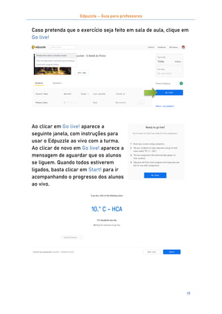Edpuzzle – Guia para professores
19
Caso pretenda que o exercício seja feito em sala de aula, clique em
Go live!
Ao clicar em Go live! aparece a
seguinte janela, com instruções para
usar o Edpuzzle ao vivo com a turma.
Ao clicar de novo em Go live! aparece a
mensagem de aguardar que os alunos
se liguem. Quando todos estiverem
ligados, basta clicar em Start! para ir
acompanhando o progresso dos alunos
ao vivo.
 
