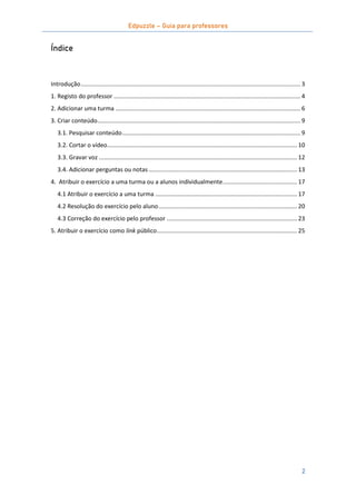 Edpuzzle – Guia para professores
2
Índice
Introdução..................................................................................................................................... 3
1. Registo do professor ................................................................................................................. 4
2. Adicionar uma turma ................................................................................................................ 6
3. Criar conteúdo........................................................................................................................... 9
3.1. Pesquisar conteúdo............................................................................................................ 9
3.2. Cortar o vídeo................................................................................................................... 10
3.3. Gravar voz ........................................................................................................................ 12
3.4. Adicionar perguntas ou notas.......................................................................................... 13
4. Atribuir o exercício a uma turma ou a alunos individualmente............................................. 17
4.1 Atribuir o exercício a uma turma ...................................................................................... 17
4.2 Resolução do exercício pelo aluno.................................................................................... 20
4.3 Correção do exercício pelo professor ............................................................................... 23
5. Atribuir o exercício como link público..................................................................................... 25
 