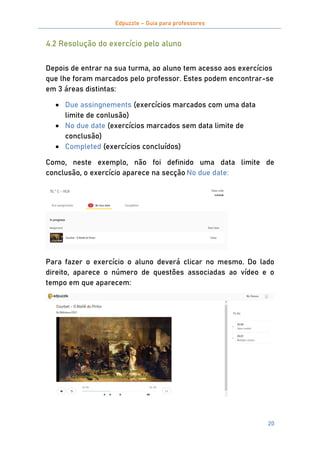 Edpuzzle – Guia para professores
20
4.2 Resolução do exercício pelo aluno
Depois de entrar na sua turma, ao aluno tem acesso aos exercícios
que lhe foram marcados pelo professor. Estes podem encontrar-se
em 3 áreas distintas:
 Due assingnements (exercícios marcados com uma data
limite de conlusão)
 No due date (exercícios marcados sem data limite de
conclusão)
 Completed (exercícios concluídos)
Como, neste exemplo, não foi definido uma data limite de
conclusão, o exercício aparece na secção No due date:
Para fazer o exercício o aluno deverá clicar no mesmo. Do lado
direito, aparece o número de questões associadas ao vídeo e o
tempo em que aparecem:
 