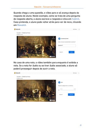 Edpuzzle – Guia para professores
21
Quando chega a uma questão, o vídeo para e só avança depois da
resposta do aluno. Neste exemplo, como se trata de uma pergunta
de resposta aberta, o aluno escreve a resposta e clica em Submit.
Caso pretenda, o aluno pode voltar atrás para ver de novo, clicando
em Rewatch.
No caso de uma nota, o vídeo também para enquanto é exibida a
nota. Se a nota for áudio ou se tiver áudio associado, o aluno só
poderá prosseguir depois de ouvir a nota.
 