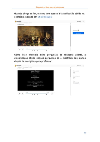 Edpuzzle – Guia para professores
22
Quando chega ao fim, o aluno tem acesso à classificação obtida no
exercício clicando em Show results:
Como este exercício tinha perguntas de resposta aberta, a
classificação obtida nessas perguntas só é mostrada aos alunos
depois de corrigidas pelo professor.
 