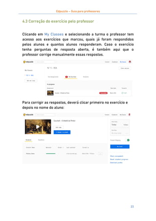 Edpuzzle – Guia para professores
23
4.3 Correção do exercício pelo professor
Clicando em My Classes e selecionando a turma o professor tem
acesso aos exercícios que marcou, quais já foram respondidos
pelos alunos e quantos alunos responderam. Caso o exercício
tenha perguntas de resposta aberta, é também aqui que o
professor corrige manualmente essas respostas.
Para corrigir as respostas, deverá clicar primeiro no exercício e
depois no nome do aluno:
 