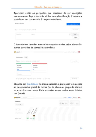 Edpuzzle – Guia para professores
24
Aparecem então as perguntas que precisam de ser corrigidas
manualmente. Aqui o docente atribui uma classificação à mesma e
pode fazer um comentário à resposta do aluno:
O docente tem também acesso às respostas dadas pelos alunos às
outras questões de correção automática:
Clicando em Gradebook, no menu superior, o professor tem acesso
ao desempenho global da turma (ou do aluno ou grupo de alunos)
no exercício em causa. Pode exportar esses dados num ficheiro
csv (excel).
 