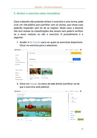 Edpuzzle – Guia para professores
25
5. Atribuir o exercício como link público
Caso o docente não pretenda atribuir o exercício a uma turma, pode
criar um link público para partilhar com os alunos, que nesse caso
poderão responder sem ter de se registar. Neste caso, o docente
não terá acesso às classificações dos alunos nem poderá verificar
se o aluno realizou ou não o exercício. O procedimento é o
seguinte:
1. Aceder a My Content para ver quais os exercícios disponíveis.
Clicar no exercício para o selecionar:
2. Clicar em Assign, no menu do lado direito (certificar-se de
que o exercício está público):
 