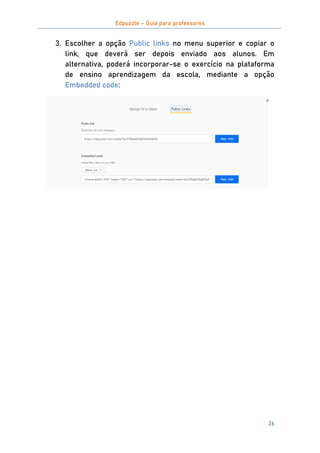 Edpuzzle – Guia para professores
26
3. Escolher a opção Public links no menu superior e copiar o
link, que deverá ser depois enviado aos alunos. Em
alternativa, poderá incorporar-se o exercício na plataforma
de ensino aprendizagem da escola, mediante a opção
Embedded code:
 
