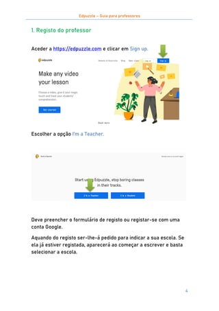 Edpuzzle – Guia para professores
4
1. Registo do professor
Aceder a https://edpuzzle.com e clicar em Sign up.
Escolher a opção I’m a Teacher.
Deve preencher o formulário de registo ou registar-se com uma
conta Google.
Aquando do registo ser-lhe-á pedido para indicar a sua escola. Se
ela já estiver registada, aparecerá ao começar a escrever e basta
selecionar a escola.
 
