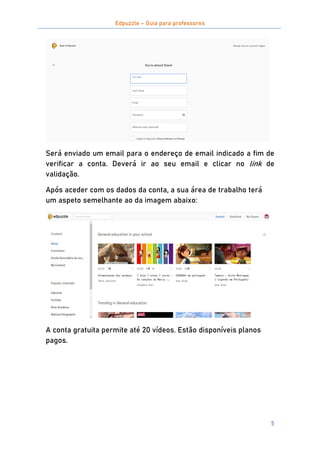 Edpuzzle – Guia para professores
5
Será enviado um email para o endereço de email indicado a fim de
verificar a conta. Deverá ir ao seu email e clicar no link de
validação.
Após aceder com os dados da conta, a sua área de trabalho terá
um aspeto semelhante ao da imagem abaixo:
A conta gratuita permite até 20 vídeos. Estão disponíveis planos
pagos.
 