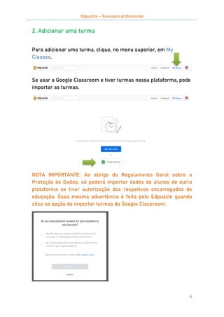 Edpuzzle – Guia para professores
6
2. Adicionar uma turma
Para adicionar uma turma, clique, no menu superior, em My
Classes.
Se usar a Google Classroom e tiver turmas nessa plataforma, pode
importar as turmas.
NOTA IMPORTANTE: Ao abrigo do Regulamento Geral sobre a
Proteção de Dados, só poderá importar dados de alunos de outra
plataforma se tiver autorização dos respetivos encarregados de
educação. Essa mesma advertência é feita pelo Edpuzzle quando
clica na opção de importar turmas da Google Classroom:
 