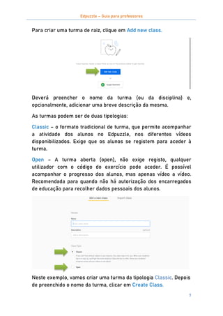Edpuzzle – Guia para professores
7
Para criar uma turma de raiz, clique em Add new class.
Deverá preencher o nome da turma (ou da disciplina) e,
opcionalmente, adicionar uma breve descrição da mesma.
As turmas podem ser de duas tipologias:
Classic – o formato tradicional de turma, que permite acompanhar
a atividade dos alunos no Edpuzzle, nos diferentes vídeos
disponibilizados. Exige que os alunos se registem para aceder à
turma.
Open – A turma aberta (open), não exige registo, qualquer
utilizador com o código do exercício pode aceder. É possível
acompanhar o progresso dos alunos, mas apenas vídeo a vídeo.
Recomendada para quando não há autorização dos encarregados
de educação para recolher dados pessoais dos alunos.
Neste exemplo, vamos criar uma turma da tipologia Classic. Depois
de preenchido o nome da turma, clicar em Create Class.
 