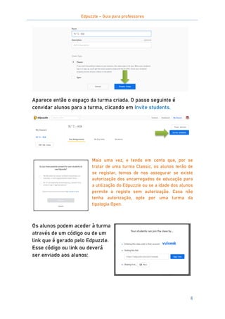 Edpuzzle – Guia para professores
8
Aparece então o espaço da turma criada. O passo seguinte é
convidar alunos para a turma, clicando em Invite students.
Mais uma vez, e tendo em conta que, por se
tratar de uma turma Classic, os alunos terão de
se registar, temos de nos assegurar se existe
autorização dos encarregados de educação para
a utilização do Edpuzzle ou se a idade dos alunos
permite o registo sem autorização. Caso não
tenha autorização, opte por uma turma da
tipologia Open.
Os alunos podem aceder à turma
através de um código ou de um
link que é gerado pelo Edpuzzle.
Esse código ou link ou deverá
ser enviado aos alunos:
 