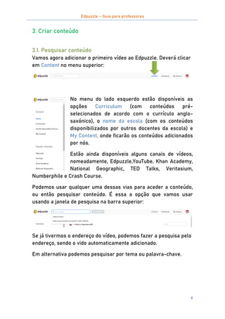 Edpuzzle – Guia para professores
9
3. Criar conteúdo
3.1. Pesquisar conteúdo
Vamos agora adicionar o primeiro vídeo ao Edpuzzle. Deverá clicar
em Content no menu superior:
No menu do lado esquerdo estão disponíveis as
opções Curriculum (com conteúdos pré-
selecionados de acordo com o currículo anglo-
saxónico), o nome da escola (com os conteúdos
disponibilizados por outros docentes da escola) e
My Content, onde ficarão os conteúdos adicionados
por nós.
Estão ainda disponíveis alguns canais de vídeos,
nomeadamente, Edpuzzle,YouTube, Khan Academy,
National Geographic, TED Talks, Veritasium,
Numberphile e Crash Course.
Podemos usar qualquer uma dessas vias para aceder a conteúdo,
ou então pesquisar conteúdo. É essa a opção que vamos usar
usando a janela de pesquisa na barra superior:
Se já tivermos o endereço do vídeo, podemos fazer a pesquisa pelo
endereço, sendo o vido automaticamente adicionado.
Em alternativa podemos pesquisar por tema ou palavra-chave.
 