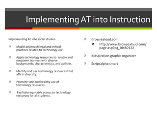 Implementing AT into Instruction
Implementing AT into social studies                    Browsealoud.com
                                                         http://www.browsealoud.com/
    Model and teach legal and ethical                      page.asp?pg_id=80122
     practices related to technology use.

    Apply technology resources to enable and          Kidspiration graphic organizer
     empower learners with diverse
     backgrounds, characteristics, and abilities.      Scrip/alpha smart
    Identify and use technology resources that
     affirm diversity.

    Promote safe and healthy use of
     technology resources.

     Facilitate equitable access to technology
     resources for all students.
 