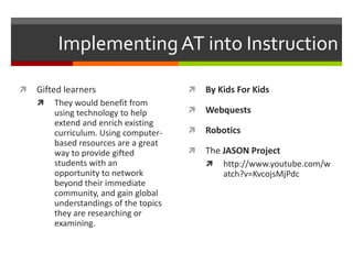 Implementing AT into Instruction

   Gifted learners                       By Kids For Kids
       They would benefit from
        using technology to help          Webquests
        extend and enrich existing
        curriculum. Using computer-       Robotics
        based resources are a great
        way to provide gifted             The JASON Project
        students with an                      http://www.youtube.com/w
        opportunity to network                 atch?v=KvcojsMjPdc
        beyond their immediate
        community, and gain global
        understandings of the topics
        they are researching or
        examining.
 