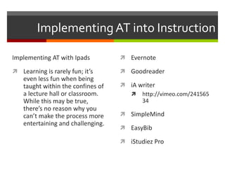 Implementing AT into Instruction

Implementing AT with Ipads           Evernote

 Learning is rarely fun; it’s       Goodreader
    even less fun when being
    taught within the confines of    iA writer
    a lecture hall or classroom.       http://vimeo.com/241565
    While this may be true,               34
    there’s no reason why you
    can’t make the process more      SimpleMind
    entertaining and challenging.
                                     EasyBib

                                     iStudiez Pro
 