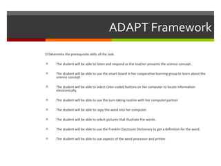ADAPT Framework
D Determine the prerequisite skills of the task.

      The student will be able to listen and respond as the teacher presents the science concept.

      The student will be able to use the smart board in her cooperative learning group to learn about the
       science concept

      The student will be able to select color-coded buttons on her computer to locate information
       electronically.

      The student will be able to use the turn-taking routine with her computer partner

      The student will be able to copy the word into her computer.

      The student will be able to select pictures that illustrate the words.

      The student will be able to use the Franklin Electronic Dictionary to get a definition for the word.

      The student will be able to use aspects of the word processor and printer .
 