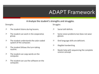 ADAPT Framework
                        A Analyze the student’s strengths and struggles.
Strengths                                         Struggles

    The student listens during lessons.              Social skill deficits

    The student can work in the cooperative          Some vision problems but does not wear
     group.                                            glasses

    The student understands the color-coded          Oral language skills are deficient.
     system of the computer.
                                                      Illegible handwriting
    The student follows the turn-taking
     routine.                                         Needs help with sequencing the complete
                                                       science concept
    The student can copy words on the
     computer.

    The student can use the software on the
     computer.
 