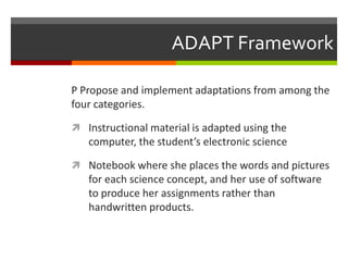 ADAPT Framework

P Propose and implement adaptations from among the
four categories.

 Instructional material is adapted using the
   computer, the student’s electronic science

 Notebook where she places the words and pictures
   for each science concept, and her use of software
   to produce her assignments rather than
   handwritten products.
 