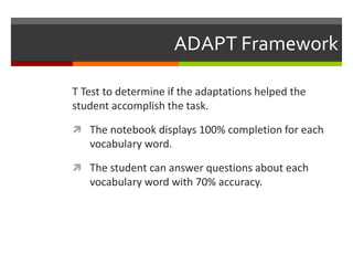 ADAPT Framework

T Test to determine if the adaptations helped the
student accomplish the task.

 The notebook displays 100% completion for each
   vocabulary word.

 The student can answer questions about each
   vocabulary word with 70% accuracy.
 