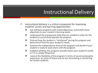 Instructional Delivery
   Instructional delivery is a critical component for improving
    students’ access and learning opportunities.
       Use software programs with stated objectives, and match those
        objectives to your student’s learning needs.
       Understand the prerequisite skills that are needed in order for the
        student to successfully operate the program.
       Find out how the student is “reinforced” during the program and
        determine if that fits your student’s needs.
       Examine the independence level of the program and decide if your
        student is ready to work alone with the program.
       Establish whether this program actually meets your student’s needs
        or if it is simply filling time.
        Look at the flexibility of the program in terms of sound and graphic
        sequences. As some of these may be too stimulating or distracting
        for certain students.
 