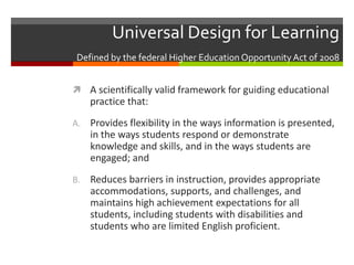 Universal Design for Learning
 Defined by the federal Higher Education Opportunity Act of 2008


 A scientifically valid framework for guiding educational
     practice that:
A. Provides flexibility in the ways information is presented,
     in the ways students respond or demonstrate
     knowledge and skills, and in the ways students are
     engaged; and
B.   Reduces barriers in instruction, provides appropriate
     accommodations, supports, and challenges, and
     maintains high achievement expectations for all
     students, including students with disabilities and
     students who are limited English proficient.
 