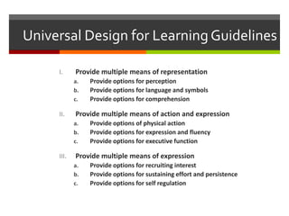 Universal Design for Learning Guidelines

     I.     Provide multiple means of representation
            a.   Provide options for perception
            b.   Provide options for language and symbols
            c.   Provide options for comprehension

     II.    Provide multiple means of action and expression
            a.   Provide options of physical action
            b.   Provide options for expression and fluency
            c.   Provide options for executive function

     III.   Provide multiple means of expression
            a.   Provide options for recruiting interest
            b.   Provide options for sustaining effort and persistence
            c.   Provide options for self regulation
 